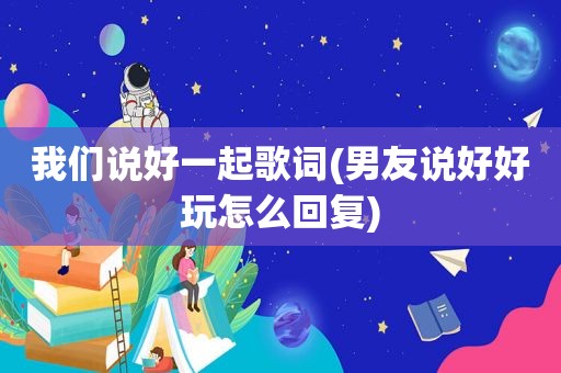 我们说好一起歌词(男友说好好玩怎么回复)