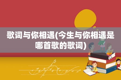 歌词与你相遇(今生与你相遇是哪首歌的歌词)