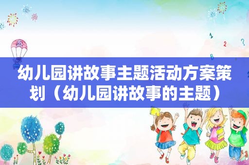 幼儿园讲故事主题活动方案策划（幼儿园讲故事的主题）