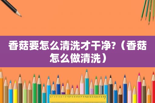 香菇要怎么清洗才干净?（香菇怎么做清洗）