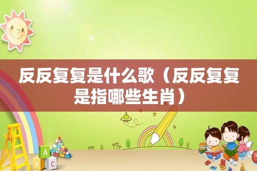 反反复复是什么歌（反反复复是指哪些生肖）