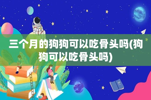 三个月的狗狗可以吃骨头吗(狗狗可以吃骨头吗)