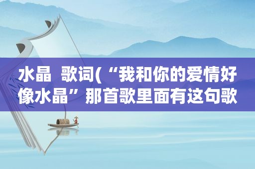 水晶  歌词(“我和你的爱情好像水晶”那首歌里面有这句歌词)