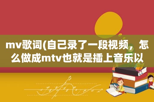 mv歌词(自己录了一段视频，怎么做成mtv也就是插上音乐以及歌词)