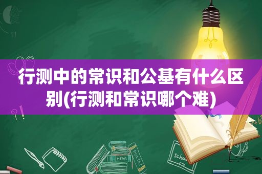 行测中的常识和公基有什么区别(行测和常识哪个难)