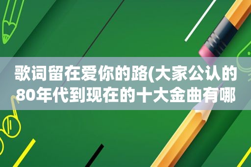 歌词留在爱你的路(大家公认的80年代到现在的十大金曲有哪些)