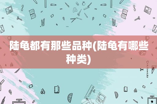 陆龟都有那些品种(陆龟有哪些种类)