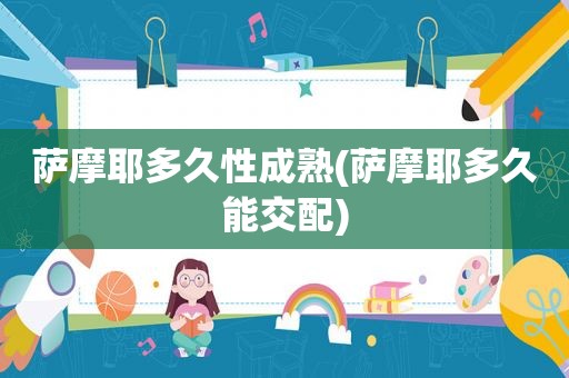 萨摩耶多久性成熟(萨摩耶多久能交配)