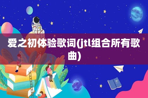 爱之初体验歌词(jtl组合所有歌曲)