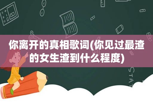 你离开的真相歌词(你见过最渣的女生渣到什么程度)
