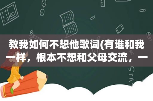 教我如何不想他歌词(有谁和我一样，根本不想和父母交流，一想到他们就厌烦的该怎么办)