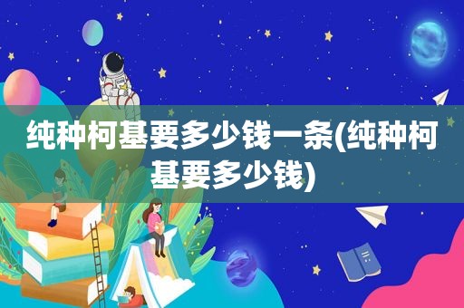 纯种柯基要多少钱一条(纯种柯基要多少钱)