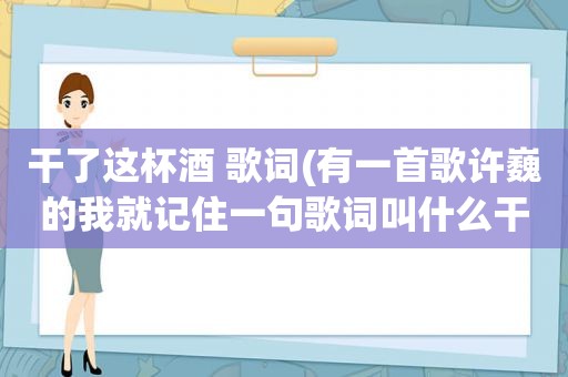 干了这杯酒 歌词(有一首歌许巍的我就记住一句歌词叫什么干了这杯酒吧有谁知道)