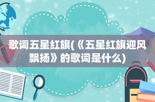 歌词五星红旗(《五星红旗迎风飘扬》的歌词是什么)