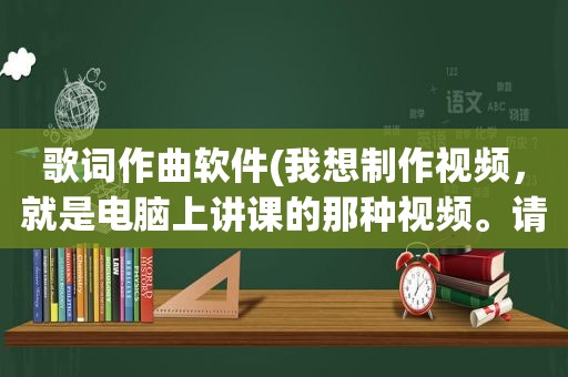 歌词作曲软件(我想制作视频，就是电脑上讲课的那种视频。请问用什么软件)