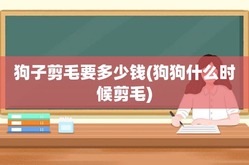 狗子剪毛要多少钱(狗狗什么时候剪毛)