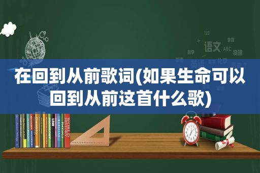 在回到从前歌词(如果生命可以回到从前这首什么歌)
