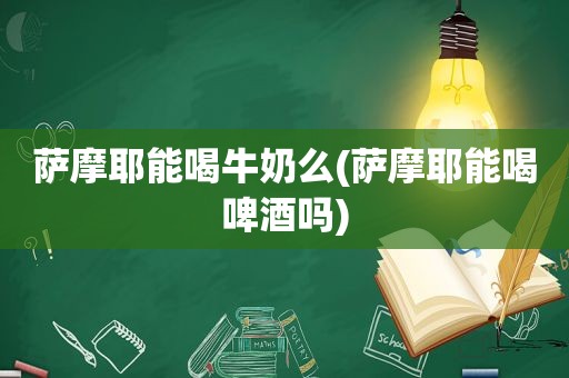 萨摩耶能喝牛奶么(萨摩耶能喝啤酒吗)