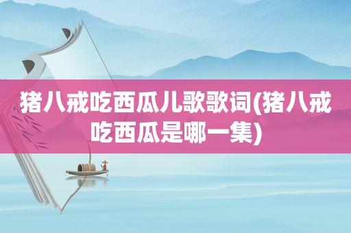 猪八戒吃西瓜儿歌歌词(猪八戒吃西瓜是哪一集)