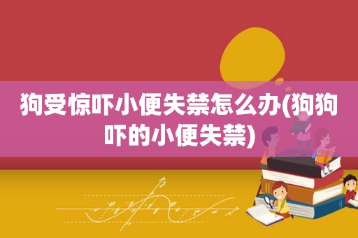 狗受惊吓小便失禁怎么办(狗狗吓的小便失禁)