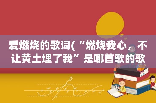 爱燃烧的歌词(“燃烧我心，不让黄土埋了我”是哪首歌的歌词)