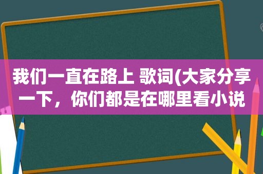 我们一直在路上 歌词(大家分享一下，你们都是在哪里看小说)