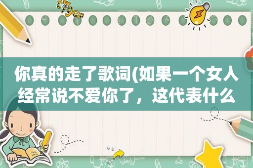 你真的走了歌词(如果一个女人经常说不爱你了，这代表什么)