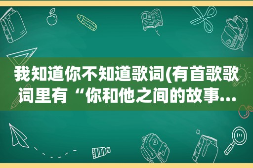 我知道你不知道歌词(有首歌歌词里有“你和他之间的故事……算不算太迟”有谁知道歌名叫什么呢)