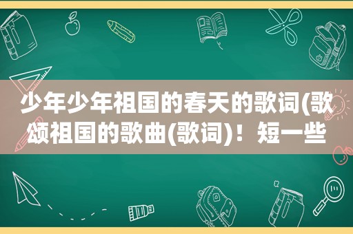少年少年祖国的春天的歌词(歌颂祖国的歌曲(歌词)！短一些！急啊)