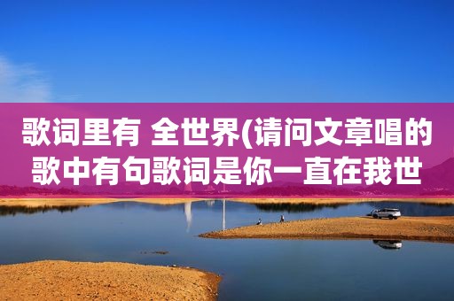 歌词里有 全世界(请问文章唱的歌中有句歌词是你一直在我世界里、谁知道是什么歌)