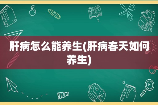 肝病怎么能养生(肝病春天如何养生)