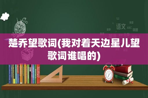 楚乔望歌词(我对着天边星儿望歌词谁唱的)