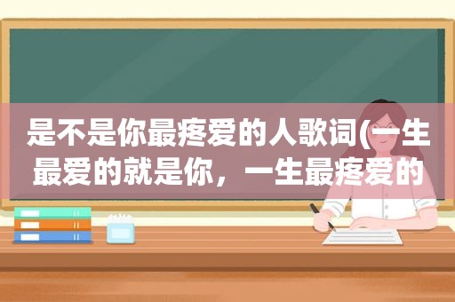 是不是你最疼爱的人歌词(一生最爱的就是你，一生最疼爱的人只有你，缘分让我今生爱上你什么歌的歌)