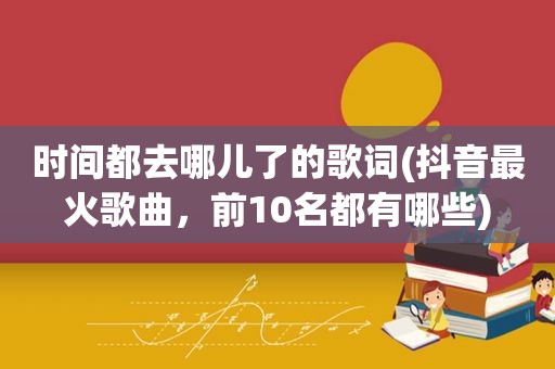 时间都去哪儿了的歌词(抖音最火歌曲，前10名都有哪些)