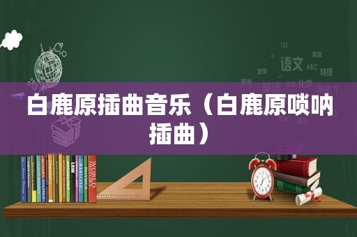 白鹿原插曲音乐（白鹿原唢呐插曲）