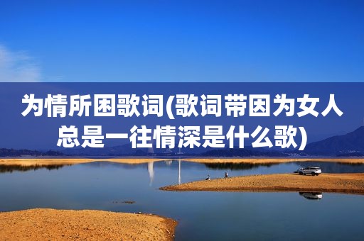 为情所困歌词(歌词带因为女人总是一往情深是什么歌)