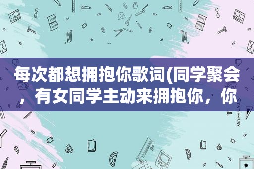 每次都想拥抱你歌词(同学聚会，有女同学主动来拥抱你，你怎么办)