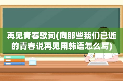 再见青春歌词(向那些我们已逝的青春说再见用韩语怎么写)