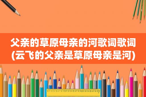 父亲的草原母亲的河歌词歌词(云飞的父亲是草原母亲是河)