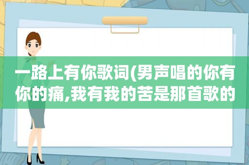 一路上有你歌词(男声唱的你有你的痛,我有我的苦是那首歌的歌词)