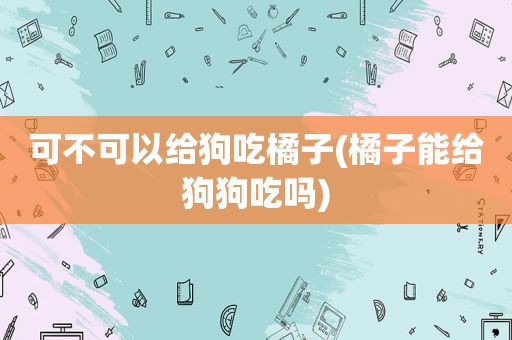 可不可以给狗吃橘子(橘子能给狗狗吃吗)
