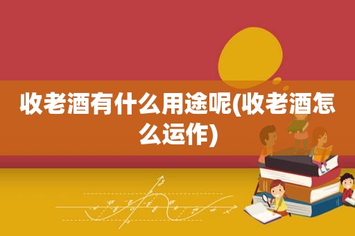 收老酒有什么用途呢(收老酒怎么运作)