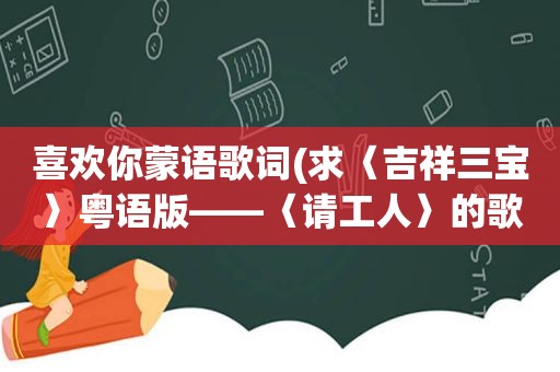 喜欢你蒙语歌词(求〈吉祥三宝〉粤语版——〈请工人〉的歌词)