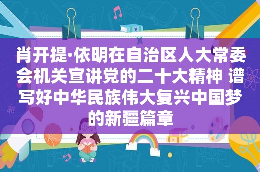 肖开提·依明在自治区人大常委会机关宣讲党的二十大精神 谱写好中华民族伟大复兴中国梦的新疆篇章