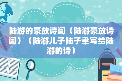 陆游的豪放诗词（陆游豪放诗词）（陆游儿子陆子聿写给陆游的诗）