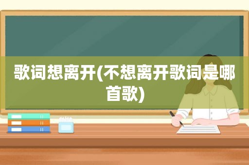 歌词想离开(不想离开歌词是哪首歌)