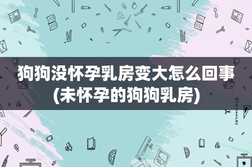 狗狗没怀孕 *** 变大怎么回事(未怀孕的狗狗 *** )