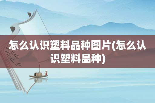 怎么认识塑料品种图片(怎么认识塑料品种)