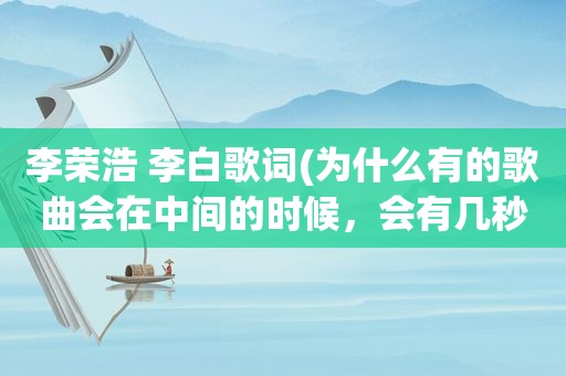 李荣浩 李白歌词(为什么有的歌曲会在中间的时候，会有几秒的空白时间。比如周董的稻香，李荣浩的李白)
