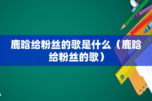 鹿晗给粉丝的歌是什么（鹿晗给粉丝的歌）